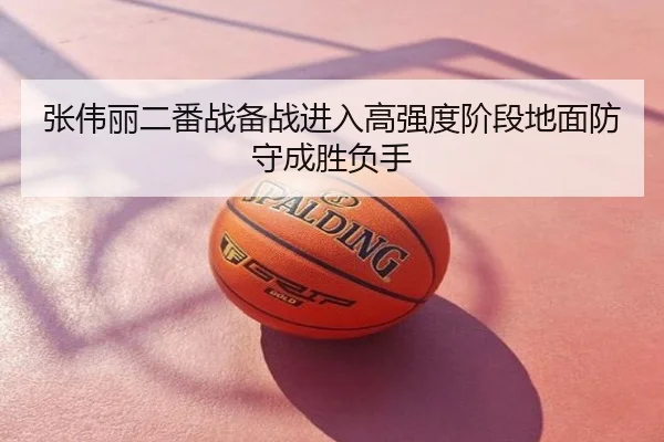 张伟丽二番战备战进入高强度阶段地面防守成胜负手