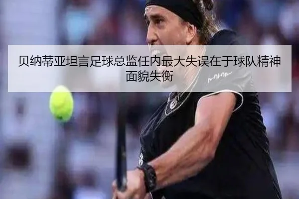 贝纳蒂亚坦言足球总监任内最大失误在于球队精神面貌失衡